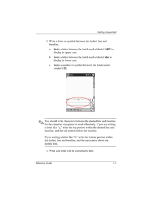 Page 13Getting Acquainted
Reference Guide 1–7
3. Write a letter or symbol between the dashed line and 
baseline.
a. Write a letter between the hatch marks labeled ABC to 
display in upper case.
b. Write a letter between the hatch marks labeled abc to 
display in lower case.
c. Write a number or symbol between the hatch marks 
labeled 123.
✎You should write characters between the dashed line and baseline 
for the character recognizer to work effectively. If you are writing 
a letter like “p,” write the top...