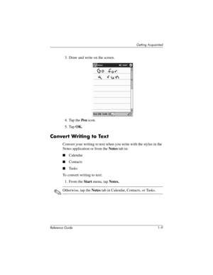 Page 15Getting Acquainted
Reference Guide 1–9
3. Draw and write on the screen.
4. Tap the Pen icon.
5. Tap OK.
Convert Writing to Text
Convert your writing to text when you write with the stylus in the 
Notes application or from the Notes tab in:
Calendar
Contacts
Ta s k s
To convert writing to text:
1. From the Start menu, tap Notes.
✎Otherwise, tap the Notes tab in Calendar, Contacts, or Tasks.
311757-001.book Page 9 Friday, October 11, 2002 12:02 PM 