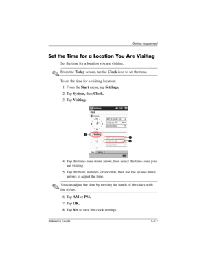 Page 19Getting Acquainted
Reference Guide 1–13
Set the Time for a Location You Are Visiting
Set the time for a location you are visiting.
✎From the To d a y screen, tap the Clock icon to set the time.
To set the time for a visiting location:
1. From the Start menu, tap Settings.
2. Tap System, then Clock.
3. Tap Visiting.
4. Tap the time-zone down arrow, then select the time-zone you 
are visiting.
5. Tap the hour, minutes, or seconds, then use the up and down 
arrows to adjust the time.
✎You can adjust the...