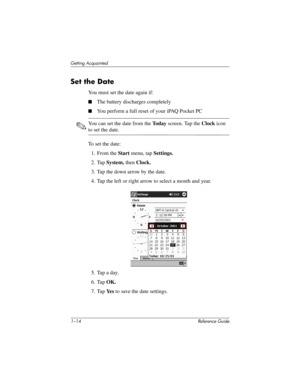 Page 201–14 Reference Guide
Getting Acquainted
Set the Date
You must set the date again if:
The battery discharges completely
You perform a full reset of your iPAQ Pocket PC
✎You can set the date from the To d a y screen. Tap the Clock icon 
to set the date.
To set the date:
1. From the Start menu, tap Settings.
2. Tap System, then Clock.
3. Tap the down arrow by the date.
4. Tap the left or right arrow to select a month and year.
5. Tap a day.
6. Tap OK.
7. Tap Ye s  to save the date settings....