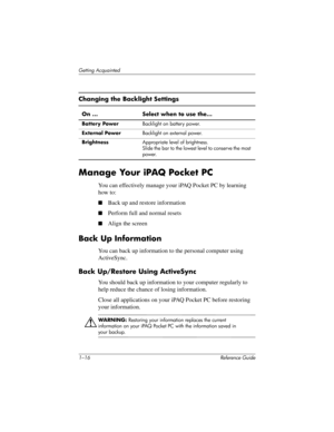 Page 221–16 Reference Guide
Getting Acquainted
Manage Your iPAQ Pocket PC
You can effectively manage your iPAQ Pocket PC by learning 
how to:
Back up and restore information
Perform full and normal resets
Align the screen
Back Up Information
You can back up information to the personal computer using 
ActiveSync.
Back Up/Restore Using ActiveSync
You should back up information to your computer regularly to 
help reduce the chance of losing information.
Close all applications on your iPAQ Pocket PC before...