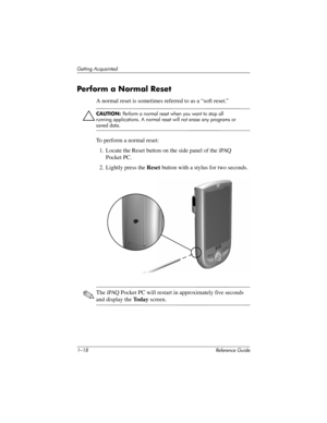 Page 241–18 Reference Guide
Getting Acquainted
Perform a Normal Reset
A normal reset is sometimes referred to as a “soft reset.” 
ÄCAUTION: Perform a normal reset when you want to stop all 
running applications. A normal reset will not erase any programs or 
saved data.
To perform a normal reset:
1. Locate the Reset button on the side panel of the iPAQ 
Pocket PC.
2. Lightly press the Reset button with a stylus for two seconds.
✎The iPAQ Pocket PC will restart in approximately five seconds 
and display the To d...