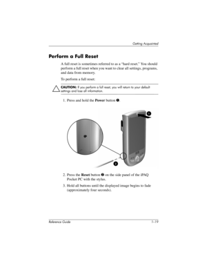 Page 25Getting Acquainted
Reference Guide 1–19
Perform a Full Reset
A full reset is sometimes referred to as a “hard reset.” You should 
perform a full reset when you want to clear all settings, programs, 
and data from memory.
To perform a full reset:
ÄCAUTION: If you perform a full reset, you will return to your default 
settings and lose all information.
1. Press and hold the Power button 1.
2. Press the Reset button 2 on the side panel of the iPAQ 
Pocket PC with the stylus.
3. Hold all buttons until the...