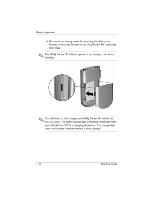 Page 301–24 Reference Guide
Getting Acquainted
4. Re-install the battery cover by matching the tabs on the 
battery cover to the latches on the iPAQ Pocket PC, then snap 
into place.
✎The iPAQ Pocket PC will not operate if the battery cover is not 
installed.
✎You will need to fully charge your iPAQ Pocket PC within the 
next 12 hours. The amber charge light is flashing (blinking) when 
your iPAQ Pocket PC is recharging the battery. The charge light 
turns solid amber when the battery is fully charged....