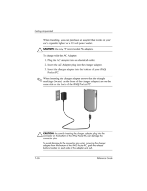 Page 321–26 Reference Guide
Getting Acquainted
When traveling, you can purchase an adapter that works in your 
car’s cigarette lighter or a 12-volt power outlet.
Ä
CAUTION: Use only HP recommended AC adapters.
To charge with the AC Adapter:
1. Plug the AC Adapter into an electrical outlet.
2. Insert the AC Adapter plug into the charger adapter.
3. Insert the charger adapter into the bottom of your iPAQ 
Pocket PC.
✎When inserting the charger adapter ensure that the triangle 
markings (located on the front of...