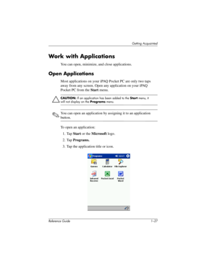 Page 33Getting Acquainted
Reference Guide 1–27
Work with Applications
You can open, minimize, and close applications.
Open Applications
Most applications on your iPAQ Pocket PC are only two taps 
away from any screen. Open any application on your iPAQ 
Pocket PC from the Start menu.
ÄCAUTION: If an application has been added to the Start menu, it 
will not display on the Programs menu.
✎You can open an application by assigning it to an application 
button.
To open an application:
1. Tap Start or the Microsoft...