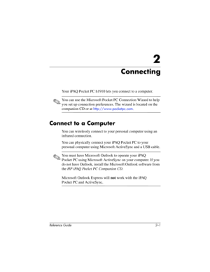 Page 38Reference Guide 2–1
2
Connecting
Your iPAQ Pocket PC h1910 lets you connect to a computer.
✎You can use the Microsoft Pocket PC Connection Wizard to help 
you set up connection preferences. The wizard is located on the 
companion CD or at http://www.pocketpc.com.
Connect to a Computer
You can wirelessly connect to your personal computer using an 
infrared connection.
You can physically connect your iPAQ Pocket PC to your 
personal computer using Microsoft ActiveSync and a USB cable.
✎You must have...