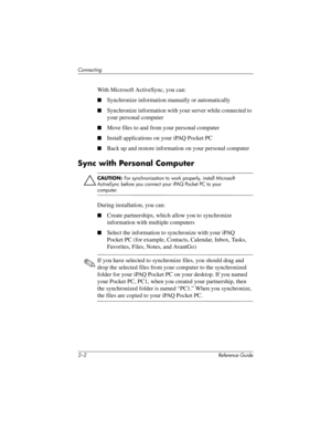 Page 392–2 Reference Guide
Connecting
With Microsoft ActiveSync, you can:
Synchronize information manually or automatically
Synchronize information with your server while connected to 
your personal computer
Move files to and from your personal computer
Install applications on your iPAQ Pocket PC
Back up and restore information on your personal computer
Sync with Personal Computer
ÄCAUTION: For synchronization to work properly, install Microsoft 
ActiveSync before you connect your iPAQ Pocket PC to your...