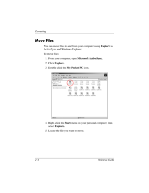 Page 432–6 Reference Guide
Connecting
Move Files
You can move files to and from your computer using Explore in 
ActiveSync and Windows Explorer.
To move files:
1. From your computer, open Microsoft ActiveSync.
2. Click Explore.
3. Double-click the My Pocket PC icon.
4. Right-click the Start menu on your personal computer, then 
select Explore.
5. Locate the file you want to move.
311757-001.book Page 6 Friday, October 11, 2002 12:02 PM 