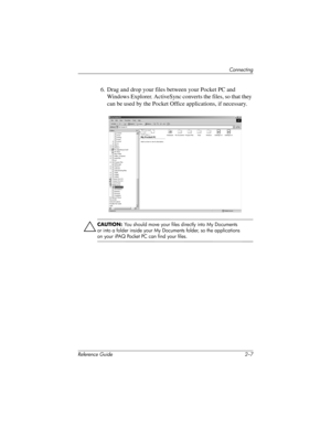 Page 44Connecting
Reference Guide 2–7
6. Drag and drop your files between your Pocket PC and 
Windows Explorer. ActiveSync converts the files, so that they 
can be used by the Pocket Office applications, if necessary.
ÄCAUTION: You should move your files directly into My Documents 
or into a folder inside your My Documents folder, so the applications 
on your iPAQ Pocket PC can find your files.
311757-001.book Page 7 Friday, October 11, 2002 12:02 PM 