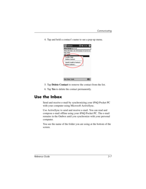 Page 51Communicating
Reference Guide 3–7
4. Tap and hold a contact’s name to see a pop-up menu.
5. Tap Delete Contact to remove the contact from the list.
6. Tap Ye s to delete the contact permanently.
Use the Inbox
Send and receive e-mail by synchronizing your iPAQ Pocket PC 
with your computer using Microsoft ActiveSync.
Use ActiveSync to send and receive e-mail. You can read and 
compose e-mail offline using your iPAQ Pocket PC. The e-mail 
remains in the Outbox until you synchronize with your personal...