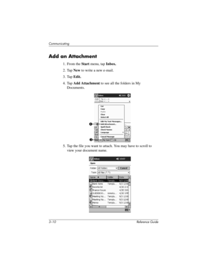 Page 543–10 Reference Guide
Communicating
Add an Attachment
1. From the Start menu, tap Inbox.
2. Tap New to write a new e-mail.
3. Tap Edit.
4. Tap Add Attachment to see all the folders in My 
Documents.
5. Tap the file you want to attach. You may have to scroll to 
view your document name.
4
3
311757-001.book Page 10 Friday, October 11, 2002 12:02 PM 