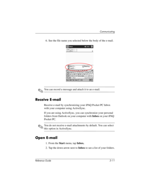 Page 55Communicating
Reference Guide 3–11
6. See the file name you selected below the body of the e-mail.
✎You can record a message and attach it to an e-mail.
Receive E-mail
Receive e-mail by synchronizing your iPAQ Pocket PC Inbox 
with your computer using ActiveSync.
If you are using ActiveSync, you can synchronize your personal 
folders from Outlook on your computer with Inbox on your iPAQ 
Pocket PC.
✎You do not receive e-mail attachments by default. You can select 
this option in ActiveSync.
Open E-mail...