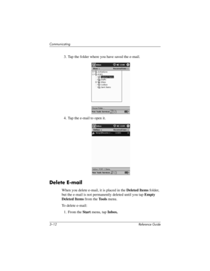 Page 563–12 Reference Guide
Communicating
3. Tap the folder where you have saved the e-mail.
4. Tap the e-mail to open it.
Delete E-mail
When you delete e-mail, it is placed in the Deleted Items folder, 
but the e-mail is not permanently deleted until you tap Empty 
Deleted Items from the To o l s menu.
To delete e-mail:
1. From the Start menu, tap Inbox.
311757-001.book Page 12 Friday, October 11, 2002 12:02 PM 