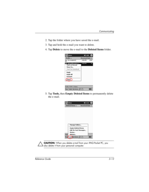 Page 57Communicating
Reference Guide 3–13
2. Tap the folder where you have saved the e-mail.
3. Tap and hold the e-mail you want to delete.
4. Tap Delete to move the e-mail to the Deleted Items folder.
5. Tap Tools, then Empty Deleted Items to permanently delete 
the e-mail.
ÄCAUTION: When you delete e-mail from your iPAQ Pocket PC, you 
also delete it from your personal computer.
311757-001.book Page 13 Friday, October 11, 2002 12:02 PM 