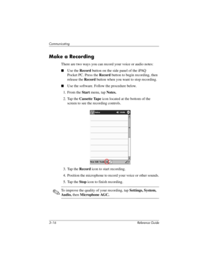 Page 603–16 Reference Guide
Communicating
Make a Recording
There are two ways you can record your voice or audio notes:
Use the Record button on the side panel of the iPAQ 
Pocket PC. Press the Record button to begin recording, then 
release the Record button when you want to stop recording.
Use the software. Follow the procedure below.
1. From the Start menu, tap Notes.
2. Tap the Cassette Tape icon located at the bottom of the 
screen to see the recording controls.
3. Tap the Record icon to start...