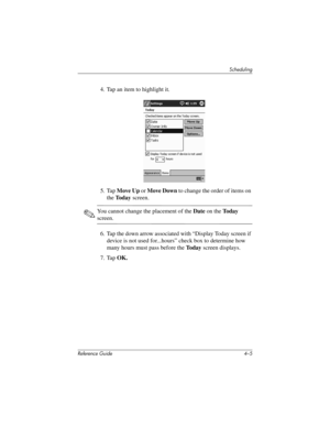 Page 66Scheduling
Reference Guide 4–5
4. Tap an item to highlight it.
5. Tap Move Up or Move Down to change the order of items on 
the To d a y screen.
✎You cannot change the placement of the Date on the Today 
screen.
6. Tap the down arrow associated with “Display Today screen if 
device is not used for...hours” check box to determine how 
many hours must pass before the To d a y screen displays.
7. Tap OK.
311757-001.book Page 5 Friday, October 11, 2002 12:02 PM 