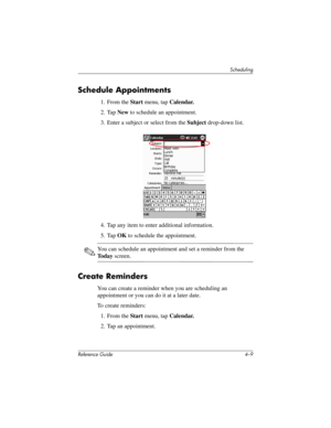 Page 70Scheduling
Reference Guide 4–9
Schedule Appointments
1. From the Start menu, tap Calendar.
2. Tap New to schedule an appointment.
3. Enter a subject or select from the Subject drop-down list.
4. Tap any item to enter additional information.
5. Tap OK to schedule the appointment.
✎You can schedule an appointment and set a reminder from the 
To d a y screen.
Create Reminders
You can create a reminder when you are scheduling an 
appointment or you can do it at a later date.
To create reminders:
1. From the...