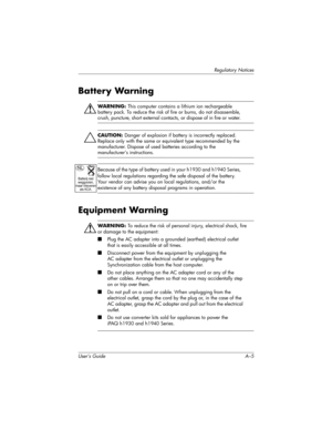 Page 117Regulatory Notices
User’s Guide A–5
Battery Warning
ÅWARNING: This computer contains a lithium ion rechargeable 
battery pack. To reduce the risk of fire or burns, do not disassemble, 
crush, puncture, short external contacts, or dispose of in fire or water. 
Ä
CAUTION: Danger of explosion if battery is incorrectly replaced. 
Replace only with the same or equivalent type recommended by the 
manufacturer. Dispose of used batteries according to the 
manufacturer’s instructions.
Because of the type of...
