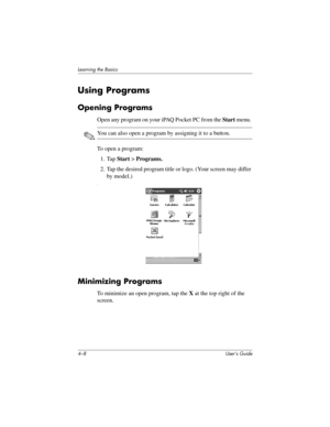 Page 444–8 User’s Guide
Learning the Basics
Using Programs
Opening Programs
Open any program on your iPAQ Pocket PC from the Start menu. 
✎You can also open a program by assigning it to a button.
To open a program:
1. Tap Start > Programs.
2. Tap the desired program title or logo. (Your screen may differ 
by model.)
n
Minimizing Programs
To minimize an open program, tap the X at the top right of the 
screen. 