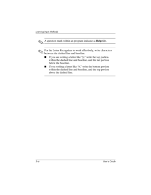 Page 625–6 User’s Guide
Learning Input Methods
✎A question mark within an program indicates a Help file.
✎For the Letter Recognizer to work effectively, write characters 
between the dashed line and baseline.
■If you are writing a letter like “p,” write the top portion 
within the dashed line and baseline, and the tail portion 
below the baseline.
■If you writing a letter like “b,” write the bottom portion 
within the dashed line and baseline, and the top portion 
above the dashed line. 