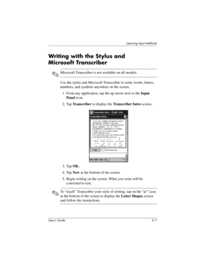 Page 63Learning Input Methods
User’s Guide 5–7
Writing with the Stylus and 
Microsoft Transcriber 
✎Microsoft Transcriber is not available on all models.
Use the stylus and Microsoft Transcriber to write words, letters, 
numbers, and symbols anywhere on the screen.
1. From any application, tap the up arrow next to the Input 
Panel icon.
2. Tap Tr a n s c r i b e r  to display the Transcriber Intro screen.
3. Tap OK.
4. Tap New at the bottom of the screen.
5. Begin writing on the screen. What you write will be...