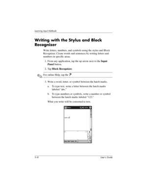 Page 645–8 User’s Guide
Learning Input Methods
Writing with the Stylus and Block 
Recognizer
Write letters, numbers, and symbols using the stylus and Block 
Recognizer. Create words and sentences by writing letters and 
numbers in specific areas.
1. From any application, tap the up arrow next to the Input 
Panel button.
2. Tap Block Recognizer.
✎For online Help, tap the ?
3. Write a word, letter, or symbol between the hatch marks.
a. To type text, write a letter between the hatch marks 
labeled “abc.”
b. To...