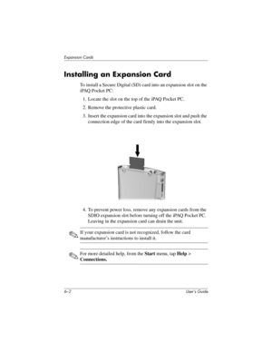 Page 686–2 User’s Guide
Expansion Cards
Installing an Expansion Card
To install a Secure Digital (SD) card into an expansion slot on the 
iPAQ Pocket PC:
1. Locate the slot on the top of the iPAQ Pocket PC.
2. Remove the protective plastic card. 
3. Insert the expansion card into the expansion slot and push the 
connection edge of the card firmly into the expansion slot.
4. To prevent power loss, remove any expansion cards from the 
SDIO expansion slot before turning off the iPAQ Pocket PC. 
Leaving in the...