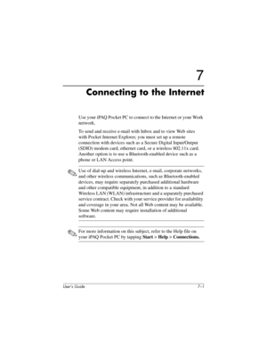 Page 71User’s Guide 7–1
7
Connecting to the Internet
Use your iPAQ Pocket PC to connect to the Internet or your Work 
network.
To send and receive e-mail with Inbox and to view Web sites 
with Pocket Internet Explorer, you must set up a remote 
connection with devices such as a Secure Digital Input/Output 
(SDIO) modem card, ethernet card, or a wireless 802.11x card. 
Another option is to use a Bluetooth-enabled device such as a 
phone or LAN Access point. 
✎Use of dial-up and wireless Internet, e-mail,...