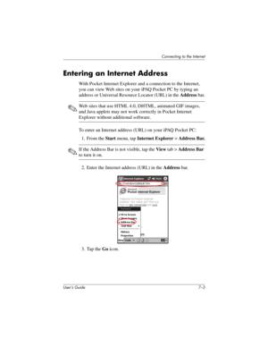 Page 73Connecting to the Internet
User’s Guide 7–3
Entering an Internet Address
With Pocket Internet Explorer and a connection to the Internet, 
you can view Web sites on your iPAQ Pocket PC by typing an 
address or Universal Resource Locator (URL) in the Address bar.
✎Web sites that use HTML 4.0, DHTML, animated GIF images, 
and Java applets may not work correctly in Pocket Internet 
Explorer without additional software.
To enter an Internet address (URL) on your iPAQ Pocket PC:
1. From the Start menu, tap...