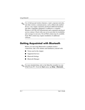 Page 768–2 User’s Guide
Using Bluetooth
✎Use of dial-up and wireless Internet, e-mail, corporate networks, 
and other wireless communications, such as Bluetooth-enabled 
devices, may require separately purchased additional hardware 
and other compatible equipment, in addition to a standard 
Wireless LAN (WLAN) infrastructure and a separately purchased 
service contract. Check with your service provider for availability 
and coverage in your area. Not all Web content may be available. 
Some Web content may...
