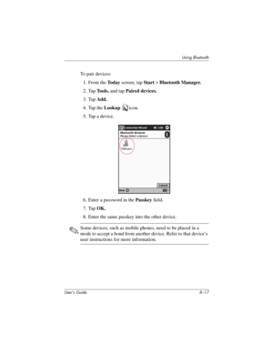 Page 91Using Bluetooth
User’s Guide 8–17
To pair devices:
1. From the To d a y screen, tap Start > Bluetooth Manager.
2. Tap To o l s , and tap Paired devices.
3. Tap Add.
4. Tap the Lookup icon.
5. Tap a device.
6. Enter a password in the Passkey field.
7. Tap OK.
8. Enter the same passkey into the other device.
✎Some devices, such as mobile phones, need to be placed in a 
mode to accept a bond from another device. Refer to that device’s 
user instructions for more information. 