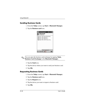 Page 1018–26 User’s Guide
Using Bluetooth
Sending Business Cards
1. From the To d a y screen, tap Start > Bluetooth Manager.
2. Tap the Business card icon.
✎You can open the business card exchange by tapping To o l s , 
Business Card Exchange in the Bluetooth Manager.
3. Tap the Send icon.
4. Tap the device where you want to send your business card.
5. Tap OK.
Requesting Business Cards
1. From the To d a y screen, tap Start > Bluetooth Manager.
2. Tap the Business card icon.
3. Tap the Request icon.
4. Tap the...