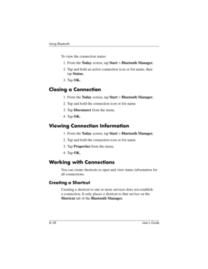 Page 1038–28 User’s Guide
Using Bluetooth
To view the connection status:
1. From the To d a y screen, tap Start > Bluetooth Manager.
2. Tap and hold an active connection icon or list name, then 
tapStatus.
3. Tap OK.
Closing a Connection
1. From the To d a y screen, tap Start > Bluetooth Manager.
2. Tap and hold the connection icon or list name.
3. Tap Disconnect from the menu.
4. Tap OK.
Viewing Connection Information
1. From the To d a y screen, tap Start > Bluetooth Manager.
2. Tap and hold the connection...