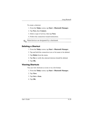 Page 104Using Bluetooth
User’s Guide 8–29
To create a shortcut:
1. From the To d a y screen, tap Start > Bluetooth Manager.
2. Tap New, then Connect.
3. Select a type of service, then tap Next.
4. Follow the connection wizard instructions.
✎Paired devices are designated by a checkmark.
Deleting a Shortcut
1. From the To d a y screen, tap Start > Bluetooth Manager.
2. Tap and hold the connection icon or list name to be deleted.
3. Tap Delete from the menu.
4. Tap Ye s to verify the selected shortcut should be...