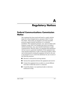 Page 112User’s Guide A–1
A
Regulatory Notices
Federal Communications Commission 
Notice
This equipment has been tested and found to comply with the 
limits for a Class B digital device, pursuant to Part 15 of the 
FCC Rules. These limits are designed to provide reasonable 
protection against harmful interference in a residential 
installation. This equipment generates, uses, and can radiate radio 
frequency energy and, if not installed and used in accordance 
with the instructions, may cause harmful interference...