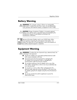 Page 116Regulatory Notices
User’s Guide A–5
Battery Warning
ÅWARNING: This computer contains a lithium ion rechargeable 
battery pack. To reduce the risk of fire or burns, do not disassemble, 
crush, puncture, short external contacts, or dispose of in fire or water. 
ÄCAUTION: Danger of explosion if battery is incorrectly replaced. 
Replace only with the same or equivalent type recommended by the 
manufacturer. Dispose of used batteries according to the 
manufacturer’s instructions.
Because of the type of...