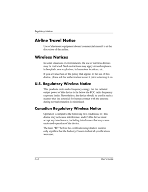 Page 117A–6 User’s Guide
Regulatory Notices
Airline Travel Notice
Use of electronic equipment aboard commercial aircraft is at the 
discretion of the airline.
Wireless Notices
In some situations or environments, the use of wireless devices 
may be restricted. Such restrictions may apply aboard airplanes, 
in hospitals, near explosives, in hazardous locations, etc.
If you are uncertain of the policy that applies to the use of this 
device, please ask for authorization to use it prior to turning it on.
U.S....