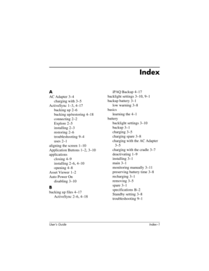 Page 121User’s Guide Index–1
Index
A
AC Adapter 3–4
charging with
 3–5
ActiveSync
 1–3, 4–17
backing up
 2–6
backing up/restoring
 4–18
connecting
 2–2
Explore
 2–5
installing
 2–3
restoring
 2–6
troubleshooting
 9–4
uses
 2–1
aligning the screen
 1–10
Application Buttons
 1–2, 3–10
applications
closing
 4–9
installing
 2–6, 4–10
opening
 4–8
Asset Viewer
 1–2
Auto Power On
disabling
 3–10
B
backing up files 4–17
ActiveSync
 2–6, 4–18iPAQ Backup
 4–17
backlight settings
 3–10, 9–1
backup battery
 3–1
low...