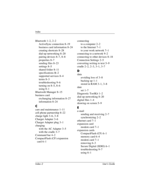 Page 122Index–2 User’s Guide
Index
Bluetooth 1–2, 2–2
ActiveSync connection
 8–19
business card information
 8–24
creating shortcuts
 8–28
dial-up networking
 8–20
pairing devices
 8–7, 8–8
properties
 8–7
sending files
 8–23
settings
 8–5
shared folder
 8–11
specifications
 B–2
supported services
 8–4
terms
 8–3
troubleshooting
 9–6
turning on
 8–5, 8–6
using
 8–1
Bluetooth Manager
 8–15
business card
exchanging information
 8–27
information
 8–24
C
care and maintenance 1–11
cell phone partnership
 8–22
charge...