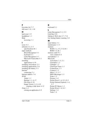 Page 123Index
User’s Guide Index–3
F
Favorites list 7–7
full reset
 1–9, 1–10
H
hard reset 1–9
headphone
 1–1
Help
accessing
 1–1
I
icons 4–3
infrared
 2–2, 2–3
specifications
 B–1
input methods
Block Recognizer
 5–1
keyboard
 5–1
Letter Recognizer
 5–1
Microsoft Transcriber
 5–1
installing
applications
 4–10
installing ActiveSync
 2–3
installing applications
 2–6
installing the battery
 3–1
Internet
connecting
 7–1
Internet address
 7–6
iPAQ
Audio
 1–1
Backup
 1–1, 4–17
File Store
 4–18
Image Viewer
 1–2, 4–10...