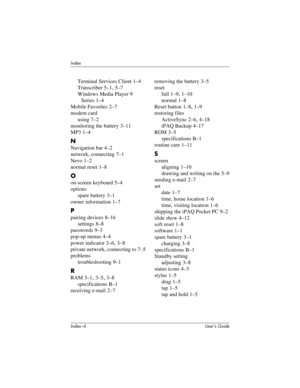 Page 124Index–4 User’s Guide
Index
Terminal Services Client 1–4
Transcriber
 5–1, 5–7
Windows Media Player 9 
Series
 1–4
Mobile Favorites
 2–7
modem card
using
 7–2
monitoring the battery
 3–11
MP3
 1–4
N
Navigation bar 4–2
network, connecting
 7–1
Nevo
 1–2
normal reset
 1–8
O
on-screen keyboard 5–4
options
spare battery
 3–1
owner information
 1–7
P
pairing devices 8–16
settings
 8–8
passwords
 9–3
pop-up menus
 4–4
power indicator
 3–6, 3–8
private network, connecting to
 7–5
problems
troubleshooting
 9–1
R...