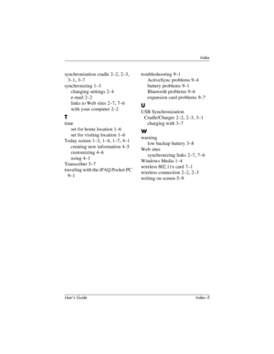 Page 125Index
User’s Guide Index–5
synchronization cradle 2–2, 2–3, 
3–1, 3–7
synchronizing
 1–3
changing settings
 2–4
e-mail
 2–2
links to Web sites
 2–7, 7–6
with your computer
 2–2
T
time
set for home location
 1–6
set for visiting location
 1–6
Today screen
 1–3, 1–4, 1–7, 4–1
creating new information
 4–5
customizing
 4–6
using
 4–1
Transcriber
 5–7
traveling with the iPAQ Pocket PC
 
9–1troubleshooting
 9–1
ActiveSync problems
 9–4
battery problems
 9–1
Bluetooth problems
 9–6
expansion card problems...