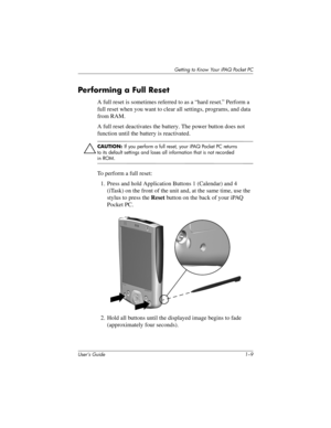 Page 16Getting to Know Your iPAQ Pocket PC
User’s Guide 1–9
Per forming a Full Reset
A full reset is sometimes referred to as a “hard reset.” Perform a 
full reset when you want to clear all settings, programs, and data 
from RAM.
A full reset deactivates the battery. The power button does not 
function until the battery is reactivated.
Ä
CAUTION: If you perform a full reset, your iPAQ Pocket PC returns 
to its default settings and loses all information that is not recorded 
in ROM.
To perform a full reset:
1....