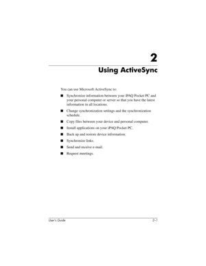 Page 19User’s Guide 2–1
2
Using ActiveSync
You can use Microsoft ActiveSync to:
■Synchronize information between your iPAQ Pocket PC and 
your personal computer or server so that you have the latest 
information in all locations.
■Change synchronization settings and the synchronization 
schedule.
■Copy files between your device and personal computer.
■Install applications on your iPAQ Pocket PC.
■Back up and restore device information.
■Synchronize links.
■Send and receive e-mail.
■Request meetings....