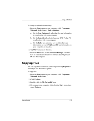 Page 23Using ActiveSync
User’s Guide 2–5
To change synchronization settings:
1. From the Start menu on your computer, click Programs > 
Microsoft ActiveSync > Tools > Options.
a. On the Sync Options tab, select the files and information 
to synchronize with your computer.
b. On the Schedule tab, select when your iPAQ Pocket PC 
synchronizes with your computer.
c. On the Rules tab, determine how conflicts between 
information on your  iPAQ Pocket PC and information on 
your computer are handled.
2. Tap OK when...