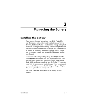 Page 26User’s Guide 3–1
3
Managing the Battery
Installing the Battery
If you remove the main battery from your iPAQ Pocket PC, 
your device does not operate even if you try to use AC power. 
However, the Pocket PC has a small internal backup battery that 
allows you to change the main battery without losing RAM data 
(user-installed programs and data) as long as it is replaced within 
10 minutes. If the battery is removed from the unit for longer 
than 10 minutes, you will lose unsaved RAM data and need to...