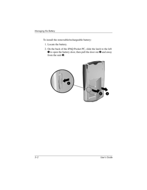 Page 273–2 User’s Guide
Managing the Battery
To install the removable/rechargeable battery:
1. Locate the battery.
2. On the back of the iPAQ Pocket PC, slide the latch to the left 
1 to open the battery door, then pull the door out 2 and away 
from the unit 3.
293146-001HamrUG.book  Page 2  Friday, April 11, 2003  2:08 PM 