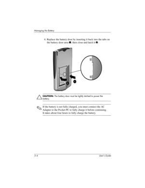 Page 293–4 User’s Guide
Managing the Battery
4. Replace the battery door by inserting it back into the tabs on 
the battery door area 1, then close and latch it 2.
ÄCAUTION: The battery door must be tightly latched to power the 
battery.
✎If the battery is not fully charged, you must connect the AC 
Adapter to the Pocket PC to fully charge it before continuing. 
It takes about four hours to fully charge the battery.
293146-001HamrUG.book  Page 4  Friday, April 11, 2003  2:08 PM 