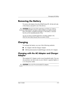 Page 30Managing the Battery
User’s Guide 3–5
Removing the Battery
To remove the battery from the iPAQ Pocket PC, lift the left side 
of the battery and pull it out of the device.
ÄCAUTION: Because most of the applications and data you install on 
your iPAQ Pocket PC are held in memory (RAM), you need to reinstall 
them if the battery completely discharges or if the battery is removed 
from the unit for extended periods of time.
You do not need to reinstall applications and data installed in the 
iPAQ File Store...